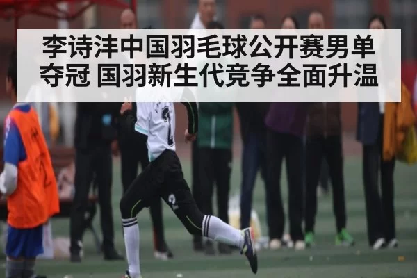 李诗沣中国羽毛球公开赛男单夺冠 国羽新生代竞争全面升温