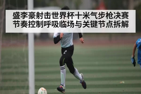 盛李豪射击世界杯十米气步枪决赛节奏控制呼吸临场与关键节点拆解
